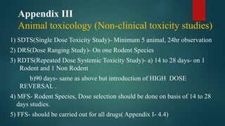 Appendix III
Animal toxicology (Non-clinical toxicity studies)
1) SDTS(Single Dose Toxicity Study)- Minimum 5 animal, 24hr observation
2) DRS(Dose Ranging Study)- On one Rodent Species
3) RDTS(Repeated Dose Systemic Toxicity Study)- a) 14 to 28 days- on 1
Rodent and 1 Non Rodent
b)90 days- same as above but introduction of HIGH DOSE
REVERSAL .
4) MFS- Rodent Species, Dose selection should be done on basis of 14 to 28
days studies.
5) FFS- should be carried out for all drugs( Appendix I- 4.4)
 