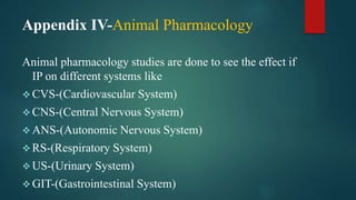 Appendix IV-Animal Pharmacology
Animal pharmacology studies are done to see the effect if
IP on different systems like
 CVS-(Cardiovascular System)
 CNS-(Central Nervous System)
 ANS-(Autonomic Nervous System)
 RS-(Respiratory System)
 US-(Urinary System)
 GIT-(Gastrointestinal System)
 