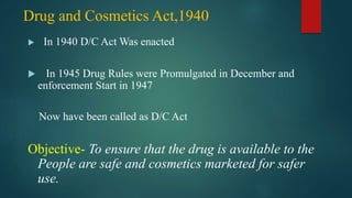Drug and Cosmetics Act,1940
 In 1940 D/C Act Was enacted
 In 1945 Drug Rules were Promulgated in December and
enforcement Start in 1947
Now have been called as D/C Act
Objective- To ensure that the drug is available to the
People are safe and cosmetics marketed for safer
use.
 