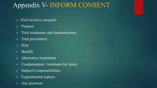Appendix V- INFORM CONSENT
 Trial involves research
 Purpose
 Trial treatments and randomization
 Trial procedures
 Risk
 Benefit
 Alternative treatments
 Compensation / treatment for injury
 Subject’s responsibilities
 Experimental aspects
 Any payment
 