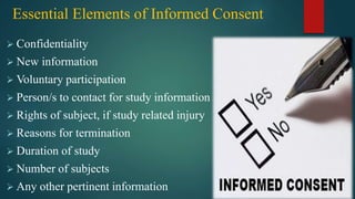 Essential Elements of Informed Consent
 Confidentiality
 New information
 Voluntary participation
 Person/s to contact for study information
 Rights of subject, if study related injury
 Reasons for termination
 Duration of study
 Number of subjects
 Any other pertinent information
 