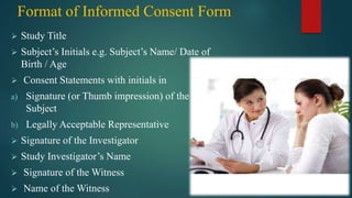 Format of Informed Consent Form
 Study Title
 Subject’s Initials e.g. Subject’s Name/ Date of
Birth / Age
 Consent Statements with initials in
a) Signature (or Thumb impression) of the
Subject
b) Legally Acceptable Representative
 Signature of the Investigator
 Study Investigator’s Name
 Signature of the Witness
 Name of the Witness
 