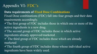 Appendix VI- FDC’s
Data requirements of Fixed Dose Combinations
Fixed Dose combinations (FDC) fall into four groups and their data
requirements accordingly.
The first group of FDC includes those in which one or more of the
active ingredients is a new drug.
The second group of FDC includes those in which active
ingredients already approved/marketed .
 The third group of FDC includes those which are already
marketed
The fourth group of FDC includes those whose individual active
ingredients have been widely used.
 