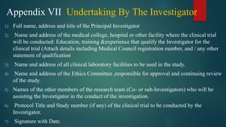 Appendix VII Undertaking By The Investigator
1) Full name, address and title of the Principal Investigator
2) Name and address of the medical college, hospital or other facility where the clinical trial
will be conducted: Education, training &experience that qualify the Investigator for the
clinical trial (Attach details including Medical Council registration number, and / any other
statement of qualification
3) Name and address of all clinical laboratory facilities to be used in the study.
4) Name and address of the Ethics Committee ,responsible for approval and continuing review
of the study.
5) Names of the other members of the research team (Co- or sub-Investigators) who will be
assisting the Investigator in the conduct of the investigation.
6) Protocol Title and Study number (if any) of the clinical trial to be conducted by the
Investigator.
7) Signature with Date.
 