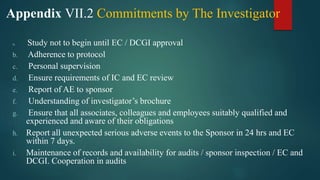 Appendix VII.2 Commitments by The Investigator
a. Study not to begin until EC / DCGI approval
b. Adherence to protocol
c. Personal supervision
d. Ensure requirements of IC and EC review
e. Report of AE to sponsor
f. Understanding of investigator’s brochure
g. Ensure that all associates, colleagues and employees suitably qualified and
experienced and aware of their obligations
h. Report all unexpected serious adverse events to the Sponsor in 24 hrs and EC
within 7 days.
i. Maintenance of records and availability for audits / sponsor inspection / EC and
DCGI. Cooperation in audits
 