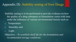 Appendix IX- Stability testing of New Drugs
Stability testing is to be performed to provide evidence on how
the quality of a drug substance or formulation varies with time
under the influence of various environmental factors such as-
a. Temperature
b. Humidity and
c. Light
Objective. - To establish shelf life for the formulation and
recommended storage conditions.
 