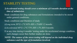 STABILITY TESTING
2)Accelerated testing should cover a minimum of 6 months duration at the
time of submission.
Study conditions for drug substances and formulations intended to be stored
under general conditions.
Study conditions and Duration of study
i)Long term 30°C± 2°C/65% RH ± 5%RH 12 months
ii)Accelerated 40°C± 2°C/75% RH ± 5% RH 6 months
If at any time during 6 months’ testing under the accelerated storage condition,
such changes occur then further studies are done.
NOTE- The nature of the stress testing will depend on the individual drug
substance and the type of formulation involved.
 