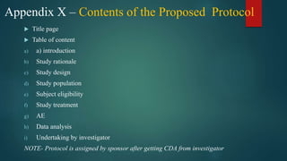 Appendix X – Contents of the Proposed Protocol
 Title page
 Table of content
a) a) introduction
b) Study rationale
c) Study design
d) Study population
e) Subject eligibility
f) Study treatment
g) AE
h) Data analysis
i) Undertaking by investigator
NOTE- Protocol is assigned by sponsor after getting CDA from investigator
 