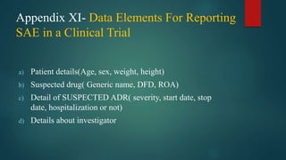 Appendix XI- Data Elements For Reporting
SAE in a Clinical Trial
a) Patient details(Age, sex, weight, height)
b) Suspected drug( Generic name, DFD, ROA)
c) Detail of SUSPECTED ADR( severity, start date, stop
date, hospitalization or not)
d) Details about investigator
 