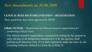 New Amendments on 30.06.2009
CLINICAL RESEARCH ORGANISATION – REGISTRATION
These guidelines have been approved by DTAB
1)Rule 122 DAB. – Registration of clinical research organization for
conducting clinical trials.
The clinical research organization, contracted in writing by the sponsor to
carry out any or all obligations transferred to it by the sponsor, shall
perform such functions only, if it is duly registered, under the rules, by the
Licensing Authority defined in Clause (b) of Rule 21.
 