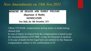 New Amendments on 18th Nov.2011
1)Rule 122-DAB- compensation during injury or death during
clinical trial
In case of injury in clinical trial the compensation is based as per
the recommendation of EC/IRB , it may be financial or medical.
2) In case of death his/her legal heirs are entitled for the financial
compensation, subject to the confirmation to EC
 