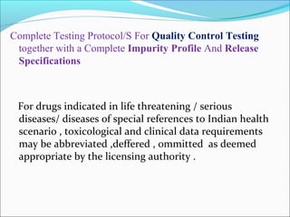 Complete Testing Protocol/S For Quality Control Testing 
together with a Complete Impurity Profile And Release 
Specifications 
For drugs indicated in life threatening / serious 
diseases/ diseases of special references to Indian health 
scenario , toxicological and clinical data requirements 
may be abbreviated ,deffered , ommitted as deemed 
appropriate by the licensing authority . 
 