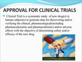  Clinical Trial is a systematic study of new drug(s) in 
human subject(s) to generate data for discovering and/or 
verifying the clinical, pharmacological(including 
pharmacodynamic and pharmacokinetic) and/or adverse 
effects with the objective of determining safety and/or 
efficacy of the new drug 
 