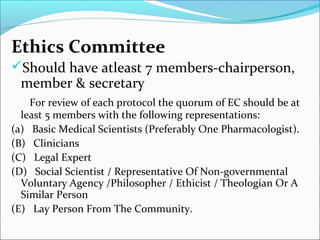 Ethics Committee 
Should have atleast 7 members-chairperson, 
member & secretary 
For review of each protocol the quorum of EC should be at 
least 5 members with the following representations: 
(a) Basic Medical Scientists (Preferably One Pharmacologist). 
(B) Clinicians 
(C) Legal Expert 
(D) Social Scientist / Representative Of Non-governmental 
Voluntary Agency /Philosopher / Ethicist / Theologian Or A 
Similar Person 
(E) Lay Person From The Community. 
 