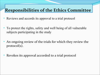 Responsibilities of the Ethics Committee 
• Reviews and accords its approval to a trial protocol 
• To protect the rights, safety and well being of all vulnerable 
subjects participating in the study 
• An ongoing review of the trials for which they review the 
protocol(s). 
• Revokes its approval accorded to a trial protocol 
 