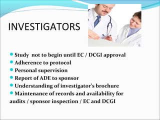INVESTIGATORS 
Study not to begin until EC / DCGI approval 
Adherence to protocol 
Personal supervision 
Report of ADE to sponsor 
Understanding of investigator’s brochure 
Maintenance of records and availability for 
audits / sponsor inspection / EC and DCGI 
 