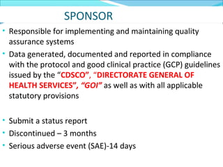 SPONSOR 
• Responsible for implementing and maintaining quality 
assurance systems 
• Data generated, documented and reported in compliance 
with the protocol and good clinical practice (GCP) guidelines 
issued by the “CDSCO”, “DIRECTORATE GENERAL OF 
HEALTH SERVICES”, “GOI” as well as with all applicable 
statutory provisions 
• Submit a status report 
• Discontinued – 3 months 
• Serious adverse event (SAE)-14 days 
 