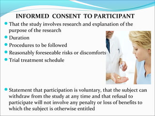 INFORMED CONSENT TO PARTICIPANT 
That the study involves research and explanation of the 
purpose of the research 
Duration 
Procedures to be followed 
Reasonably foreseeable risks or discomforts 
Trial treatment schedule 
Statement that participation is voluntary, that the subject can 
withdraw from the study at any time and that refusal to 
participate will not involve any penalty or loss of benefits to 
which the subject is otherwise entitled 
 