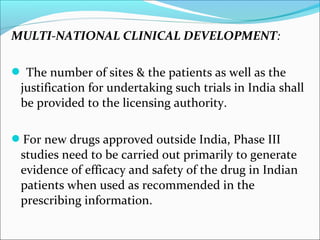 MULTI-NATIONAL CLINICAL DEVELOPMENT: 
 The number of sites & the patients as well as the 
justification for undertaking such trials in India shall 
be provided to the licensing authority. 
For new drugs approved outside India, Phase III 
studies need to be carried out primarily to generate 
evidence of efficacy and safety of the drug in Indian 
patients when used as recommended in the 
prescribing information. 
 