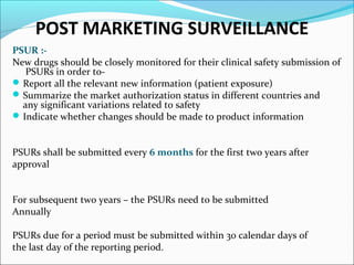 POST MARKETING SURVEILLANCE 
PSUR :- 
New drugs should be closely monitored for their clinical safety submission of 
PSURs in order to- 
Report all the relevant new information (patient exposure) 
Summarize the market authorization status in different countries and 
any significant variations related to safety 
Indicate whether changes should be made to product information 
PSURs shall be submitted every 6 months for the first two years after 
approval 
For subsequent two years – the PSURs need to be submitted 
Annually 
PSURs due for a period must be submitted within 30 calendar days of 
the last day of the reporting period. 
 