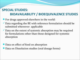 SPECIAL STUDIES: 
BIOAVAILABILITY / BIOEQUIVALENCE STUDIES 
For drugs approved elsewhere in the world: 
Data regarding the BE with reference formulation should be 
submitted whereever applicable 
Data on the extent of systemic absorption may be required 
for formulations other than those designed for systemic 
absorption 
Data on effect of food on absorption 
Data on Dissolution studies (oral dosage forms) 
 