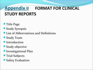 Appendix II FORMAT FOR CLINICAL 
STUDY REPORTS 
Title Page 
Study Synopsis 
List of Abbreviations and Definitions 
Study Team 
Introduction 
Study objective 
Investigational Plan 
Trial Subjects 
Safety Evaluation 
 