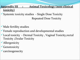 Appendix III : Animal Toxicology (non-clinical 
toxicity) 
Systemic toxicity studies - Single Dose Toxicity 
Repeated Dose Toxicity 
Male fertility studies 
Female reproduction and developmental studies 
Local toxicity - Dermal Toxicity , Vaginal Toxicity,rectal 
Toxicity ,Ocular Toxicity 
Allergenicity 
Genotoxicity 
carcinogenecity 
 
