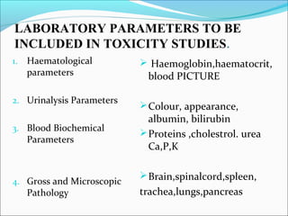 LABORATORY PARAMETERS TO BE 
INCLUDED IN TOXICITY STUDIES. 
1. Haematological 
parameters 
2. Urinalysis Parameters 
3. Blood Biochemical 
Parameters 
4. Gross and Microscopic 
Pathology 
 Haemoglobin,haematocrit, 
blood PICTURE 
Colour, appearance, 
albumin, bilirubin 
Proteins ,cholestrol. urea 
Ca,P,K 
Brain,spinalcord,spleen, 
trachea,lungs,pancreas 
 