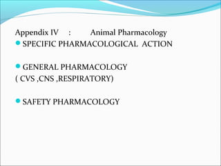Appendix IV : Animal Pharmacology 
SPECIFIC PHARMACOLOGICAL ACTION 
GENERAL PHARMACOLOGY 
( CVS ,CNS ,RESPIRATORY) 
SAFETY PHARMACOLOGY 
 
