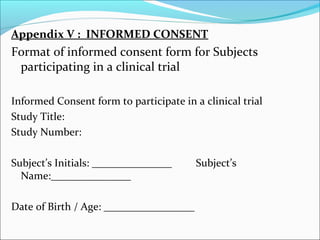 Appendix V : INFORMED CONSENT 
Format of informed consent form for Subjects 
participating in a clinical trial 
Informed Consent form to participate in a clinical trial 
Study Title: 
Study Number: 
Subject’s Initials: _______________ Subject’s 
Name:_______________ 
Date of Birth / Age: _________________ 
 