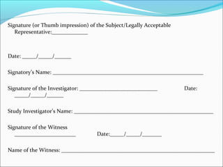 Signature (or Thumb impression) of the Subject/Legally Acceptable 
Representative:_____________ 
Date: _____/_____/______ 
Signatory’s Name: ______________________________________________________ 
Signature of the Investigator: ____________________________ Date: 
_____/_____/______ 
Study Investigator’s Name: __________________________________________________ 
Signature of the Witness 
______________________ Date:_____/_____/_______ 
Name of the Witness: _______________________________________________________ 
 