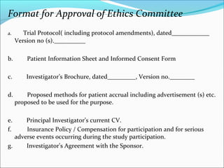 Format for Approval of Ethics Committee 
a. Trial Protocol( including protocol amendments), dated____________ 
Version no (s).__________ 
b. Patient Information Sheet and Informed Consent Form 
c. Investigator’s Brochure, dated_________, Version no.________ 
d. Proposed methods for patient accrual including advertisement (s) etc. 
proposed to be used for the purpose. 
e. Principal Investigator’s current CV. 
f. Insurance Policy / Compensation for participation and for serious 
adverse events occurring during the study participation. 
g. Investigator’s Agreement with the Sponsor. 
 