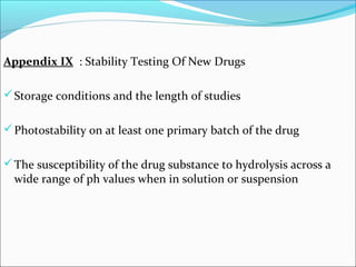 Appendix IX : Stability Testing Of New Drugs 
Storage conditions and the length of studies 
Photostability on at least one primary batch of the drug 
The susceptibility of the drug substance to hydrolysis across a 
wide range of ph values when in solution or suspension 
 