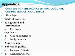 Appendix X 
CONTENTS OF THE PROPOSED PROTOCOL FOR 
CONDUCTING CLINICAL TRIALS 
 Title Page 
 Table of Contents 
 Background and 
Introduction 
• a. Preclinical 
experience 
• b. Clinical experience 
• C. Study rationale 
 Study Design 
 Subject Eligibility 
 a. Inclusion Criteria 
 b. Exclusion Criteria 
 