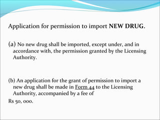 Application for permission to import NEW DRUG. 
(a) No new drug shall be imported, except under, and in 
accordance with, the permission granted by the Licensing 
Authority. 
(b) An application for the grant of permission to import a 
new drug shall be made in Form 44 to the Licensing 
Authority, accompanied by a fee of 
Rs 50, 000. 
 