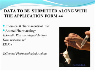 DATA TO BE SUBMITTED ALONG WITH 
THE APPLICATION FORM 44 
Chemical &Pharmaceutical Info 
Animal Pharmacology – 
1)Specific Pharmacological Actions 
Dose response rel 
ED50 s 
2)General Pharmacological Actions 
 