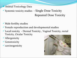 Animal Toxicology Data 
Systemic toxicity studies - Single Dose Toxicity 
Repeated Dose Toxicity 
Male fertility studies 
Female reproduction and developmental studies 
Local toxicity - Dermal Toxicity , Vaginal Toxicity, rectal 
Toxicity ,Ocular Toxicity 
Allergenicity 
Genotoxicity 
carcinogenicity 
 