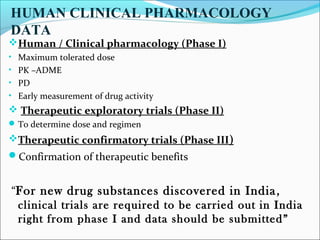 HUMAN CLINICAL PHARMACOLOGY 
DATA 
Human / Clinical pharmacology (Phase I) 
• Maximum tolerated dose 
• PK –ADME 
• PD 
• Early measurement of drug activity 
 Therapeutic exploratory trials (Phase II) 
To determine dose and regimen 
Therapeutic confirmatory trials (Phase III) 
Confirmation of therapeutic benefits 
“For new drug substances discovered in India , 
clinical trials are required to be carried out in India 
right from phase I and data should be submitted” 
 