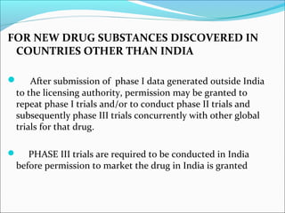 FOR NEW DRUG SUBSTANCES DISCOVERED IN 
COUNTRIES OTHER THAN INDIA 
 After submission of phase I data generated outside India 
to the licensing authority, permission may be granted to 
repeat phase I trials and/or to conduct phase II trials and 
subsequently phase III trials concurrently with other global 
trials for that drug. 
 PHASE III trials are required to be conducted in India 
before permission to market the drug in India is granted 
 