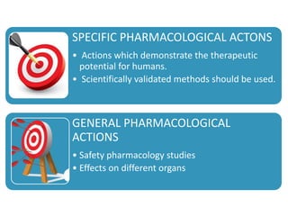 SPECIFIC PHARMACOLOGICAL ACTONS
• Actions which demonstrate the therapeutic
potential for humans.
• Scientifically validated methods should be used.
GENERAL PHARMACOLOGICAL
ACTIONS
• Safety pharmacology studies
• Effects on different organs
 