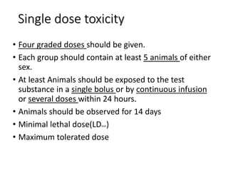 Single dose toxicity
• Four graded doses should be given.
• Each group should contain at least 5 animals of either
sex.
• At least Animals should be exposed to the test
substance in a single bolus or by continuous infusion
or several doses within 24 hours.
• Animals should be observed for 14 days
• Minimal lethal dose(LDmin)
• Maximum tolerated dose
 
