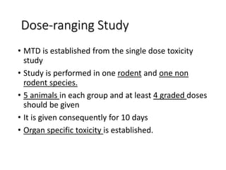 Dose-ranging Study
• MTD is established from the single dose toxicity
study
• Study is performed in one rodent and one non
rodent species.
• 5 animals in each group and at least 4 graded doses
should be given
• It is given consequently for 10 days
• Organ specific toxicity is established.
 