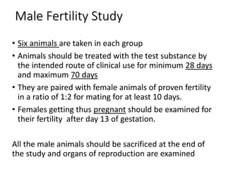Male Fertility Study
• Six animals are taken in each group
• Animals should be treated with the test substance by
the intended route of clinical use for minimum 28 days
and maximum 70 days
• They are paired with female animals of proven fertility
in a ratio of 1:2 for mating for at least 10 days.
• Females getting thus pregnant should be examined for
their fertility after day 13 of gestation.
All the male animals should be sacrificed at the end of
the study and organs of reproduction are examined
 