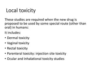 Local toxicity
These studies are required when the new drug is
proposed to be used by some special route (other than
oral) in humans:
It includes:
• Dermal toxicity
• Vaginal toxicity
• Rectal toxicity
• Parenteral toxicity: injection site toxicity
• Ocular and inhalational toxicity studies
 