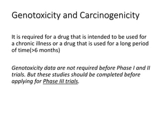 Genotoxicity and Carcinogenicity
It is required for a drug that is intended to be used for
a chronic illness or a drug that is used for a long period
of time(>6 months)
Genotoxicity data are not required before Phase I and II
trials. But these studies should be completed before
applying for Phase III trials.
 