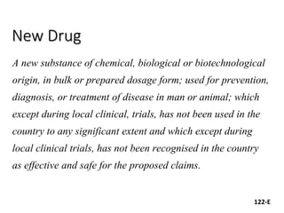 New Drug
A new substance of chemical, biological or biotechnological
origin, in bulk or prepared dosage form; used for prevention,
diagnosis, or treatment of disease in man or animal; which
except during local clinical, trials, has not been used in the
country to any significant extent and which except during
local clinical trials, has not been recognised in the country
as effective and safe for the proposed claims.
122-E
 