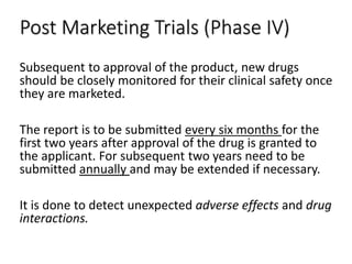 Post Marketing Trials (Phase IV)
Subsequent to approval of the product, new drugs
should be closely monitored for their clinical safety once
they are marketed.
The report is to be submitted every six months for the
first two years after approval of the drug is granted to
the applicant. For subsequent two years need to be
submitted annually and may be extended if necessary.
It is done to detect unexpected adverse effects and drug
interactions.
 
