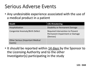 Serious Adverse Events
• Any undesirable experience associated with the use of
a medical product in a patient
• It should be reported within 14 days by the Sponsor to
the Licensing Authority and to the other
Investigator(s) participating in the study
Death Life-threatening
Hospitalization Disability or Permanent Damage
Congenital Anomaly/Birth Defect Required Intervention to Prevent
Permanent Impairment or Damage
(Devices)
Other Serious (Important Medical
Events)
122- DAB
 