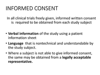 INFORMED CONSENT
In all clinical trials freely given, informed written consent
is required to be obtained from each study subject
• Verbal information of the study using a patient
information sheet
• Language that is nontechnical and understandable by
the study subject.
• Where a subject is not able to give informed consent,
the same may be obtained from a legally acceptable
representative.
 