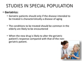 STUDIES IN SPECIAL POPULATION
• Geriatrics:
• Geriatric patients should only if the disease intended to
be treated is characteristically a disease of aging
• The conditions to be treated should be common in the
elderly are likely to be encountered
• When the new drug is likely to alter the geriatric
patient’s response compared with that of the non-
geriatric patient.
 